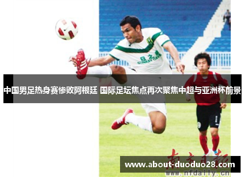 中国男足热身赛惨败阿根廷 国际足坛焦点再次聚焦中超与亚洲杯前景