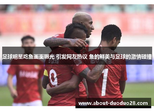 足球明星吃鱼画面曝光 引发网友热议 鱼的鲜美与足球的激情碰撞