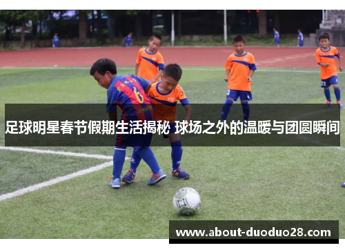 足球明星春节假期生活揭秘 球场之外的温暖与团圆瞬间