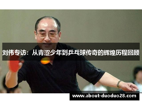 刘伟专访：从青涩少年到乒乓球传奇的辉煌历程回顾
