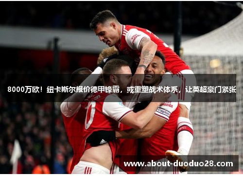 8000万欧！纽卡斯尔报价德甲锋霸，或重塑战术体系，让英超豪门紧张